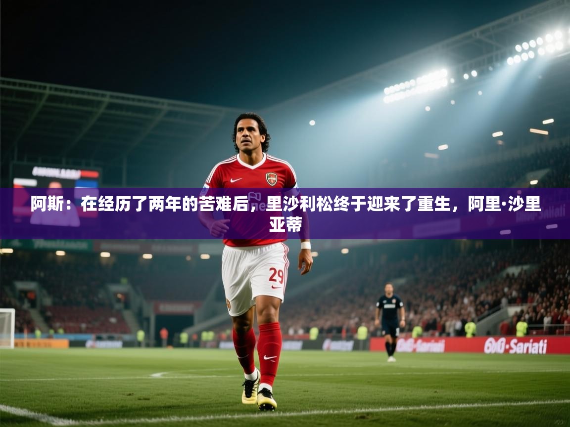 海星体育直播官网-阿斯：在经历了两年的苦难后，里沙利松终于迎来了重生，阿里·沙里亚蒂  第2张