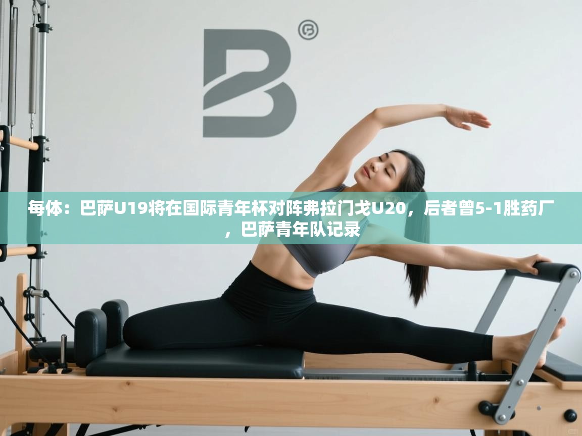 海星体育haixingtv-每体:巴萨U19将在国际青年杯对阵弗拉门戈U20,后者曾5-1胜药厂,巴萨青年队记录 第4张