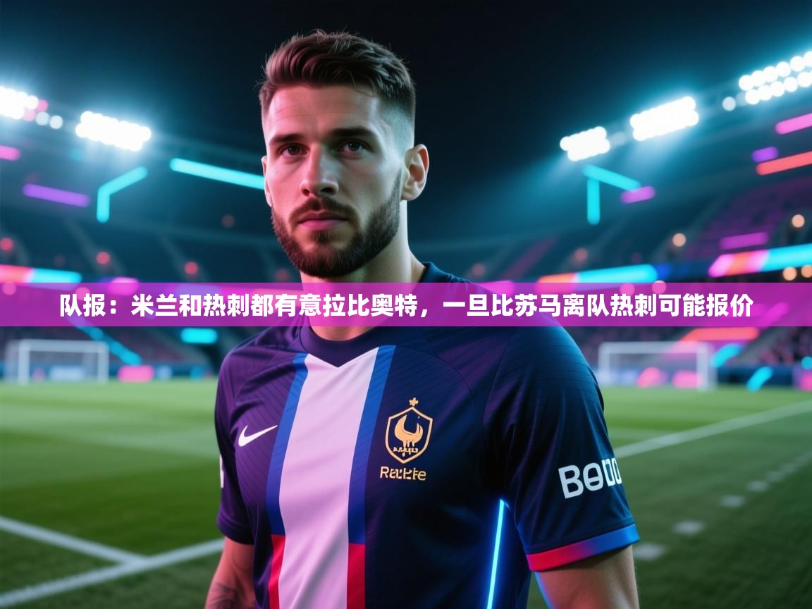 海星体育官网首页-队报:米兰和热刺都有意拉比奥特,一旦比苏马离队热刺可能报价 第3张