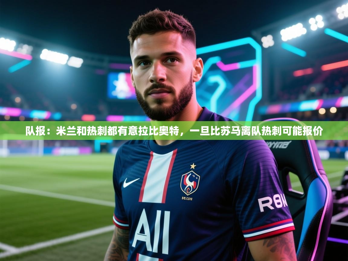 海星体育官网首页-队报:米兰和热刺都有意拉比奥特,一旦比苏马离队热刺可能报价 第2张