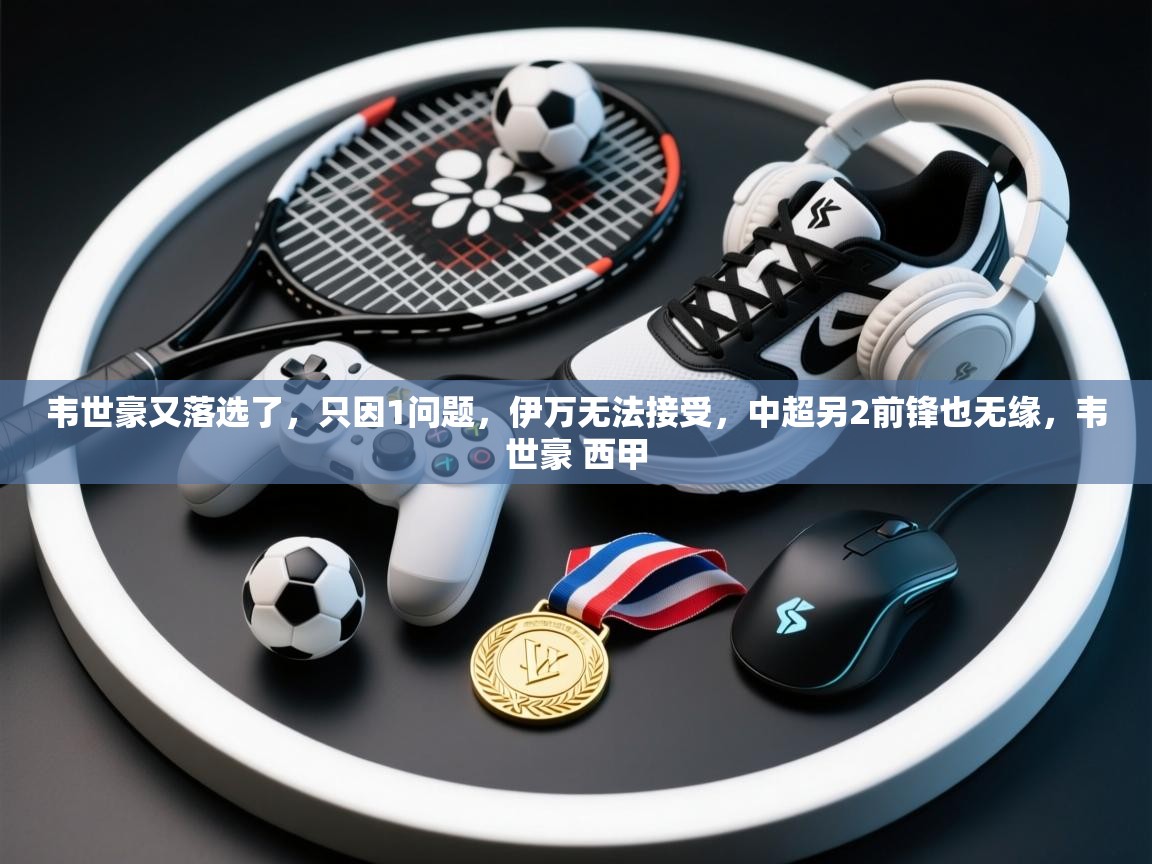 海星体育下载-韦世豪又落选了,只因1问题,伊万无法接受,中超另2前锋也无缘,韦世豪 西甲 第1张