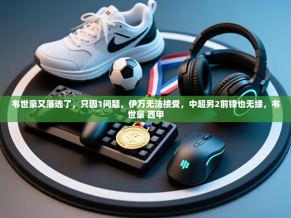 海星体育下载-韦世豪又落选了,只因1问题,伊万无法接受,中超另2前锋也无缘,韦世豪 西甲 第4张