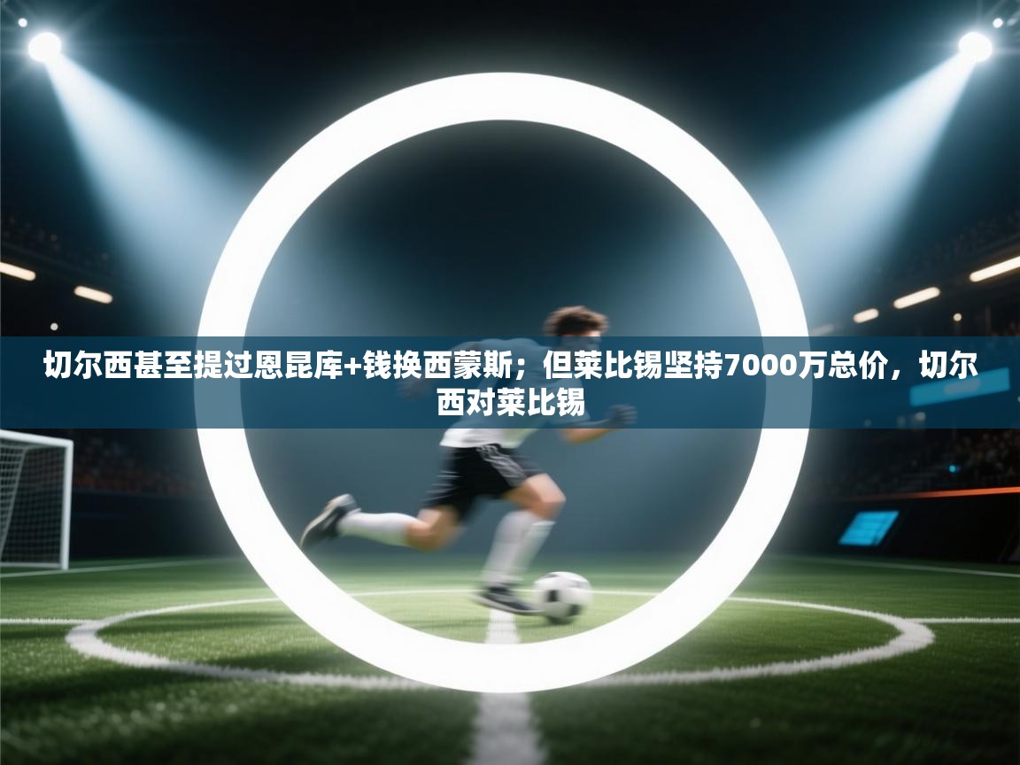 海星体育官方入口-切尔西甚至提过恩昆库+钱换西蒙斯;但莱比锡坚持7000万总价,切尔西对莱比锡 第2张