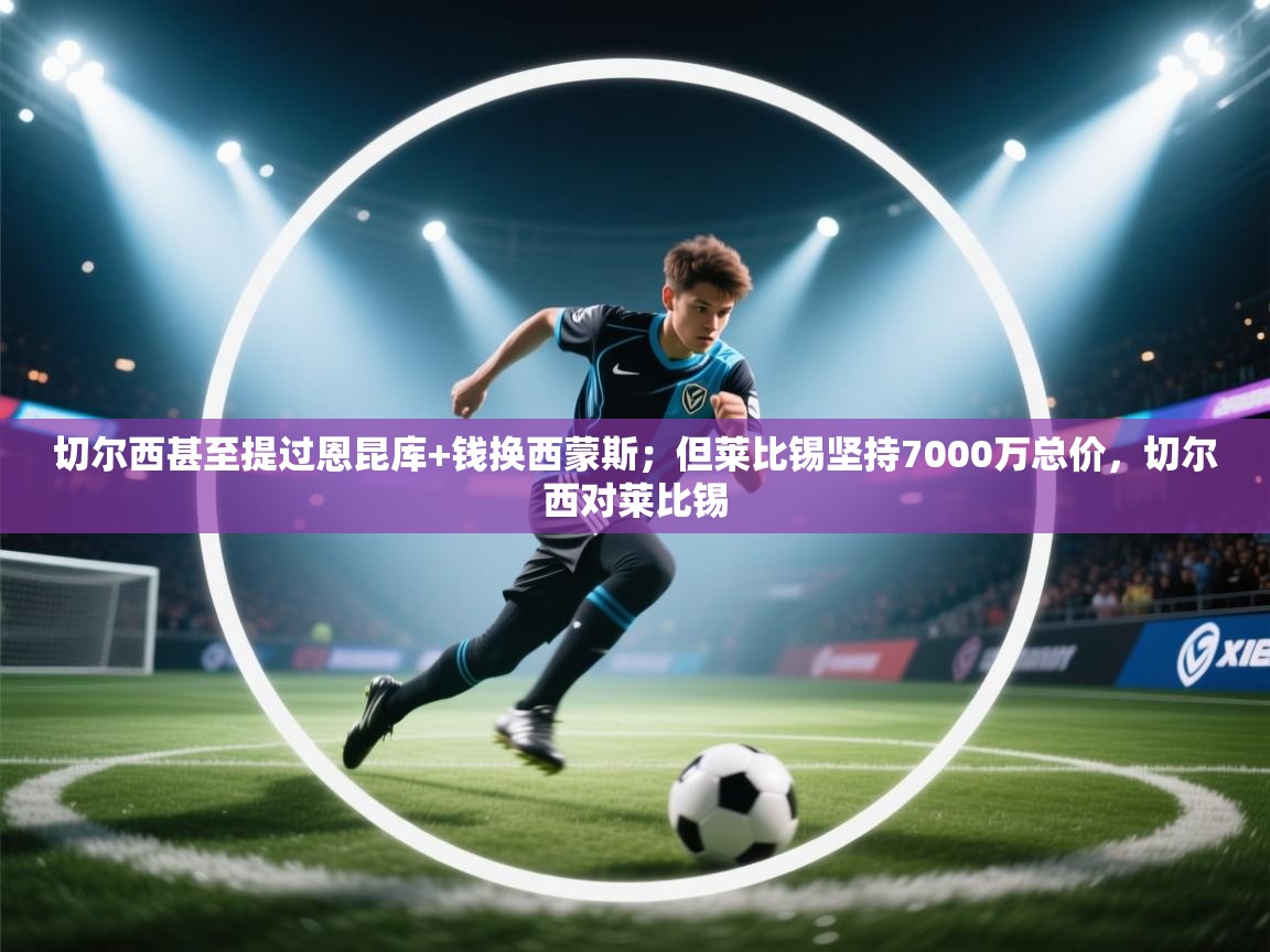 海星体育官方入口-切尔西甚至提过恩昆库+钱换西蒙斯;但莱比锡坚持7000万总价,切尔西对莱比锡 第1张