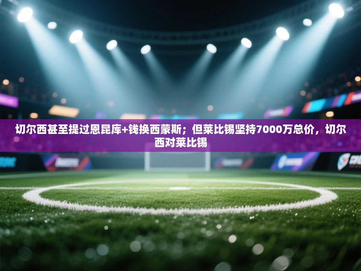 海星体育官方入口-切尔西甚至提过恩昆库+钱换西蒙斯;但莱比锡坚持7000万总价,切尔西对莱比锡 第4张