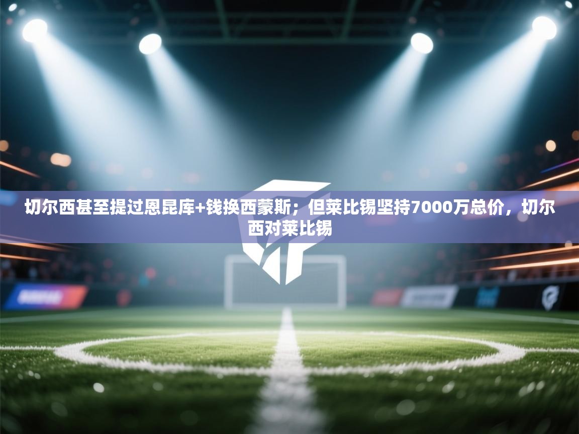 海星体育官方入口-切尔西甚至提过恩昆库+钱换西蒙斯;但莱比锡坚持7000万总价,切尔西对莱比锡 第3张