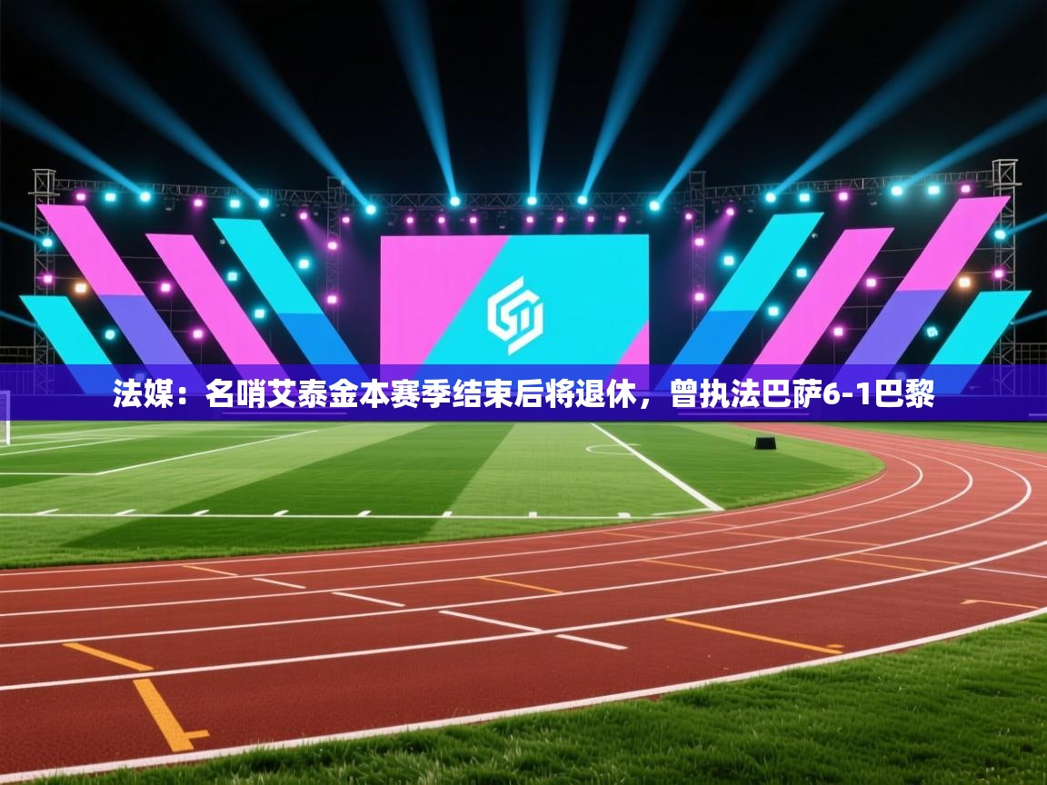 海星体育官方入口-法媒:名哨艾泰金本赛季结束后将退休,曾执法巴萨6-1巴黎 第4张